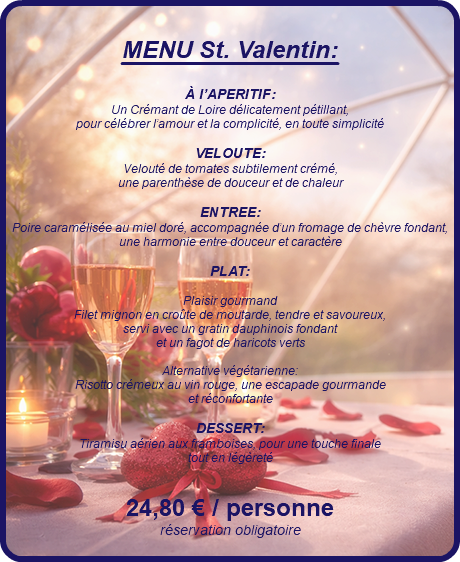 &nbsp;MENU St. Valentin: À l’APERITIF: Un Crémant de Loire délicatement pétillant, pour célébrer l’amour et la complicité, en toute simplicité VELOUTE: Velouté de tomates subtilement crémé, une parenthèse de douceur et de chaleur ENTREE: Poire caramélisée au miel doré, accompagnée d’un fromage de chèvre fondant, une harmonie entre douceur et caractère PLAT: Plaisir gourmand Filet mignon en croûte de moutarde, tendre et savoureux, servi avec un gratin dauphinois fondant et un fagot de haricots verts Alternative végétarienne: Risotto crémeux au vin rouge, une escapade gourmande et réconfortante DESSERT: Tiramisu aérien aux framboises, pour une touche finale tout en légèreté 24,80 € / personne réservation obligatoire 